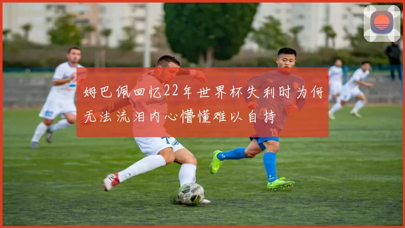 姆巴佩回忆22年世界杯失利时为何无法流泪内心懵懂难以自持