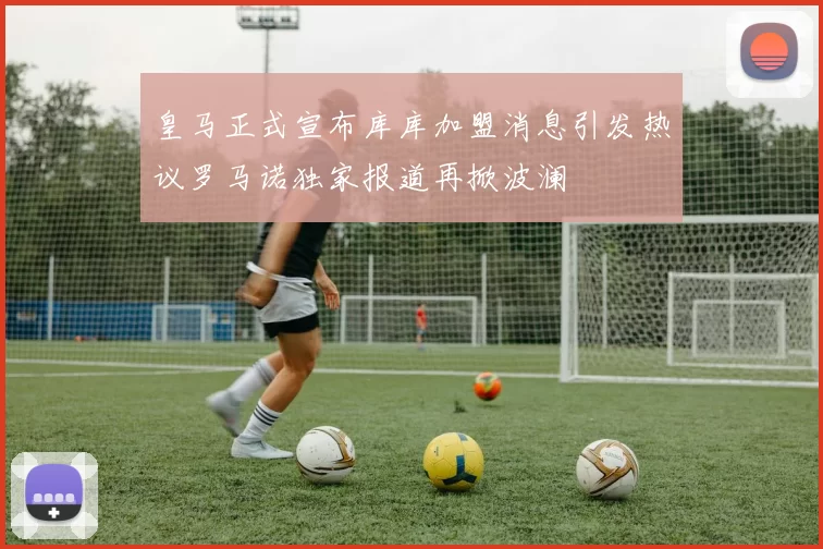 皇马正式宣布库库加盟消息引发热议罗马诺独家报道再掀波澜