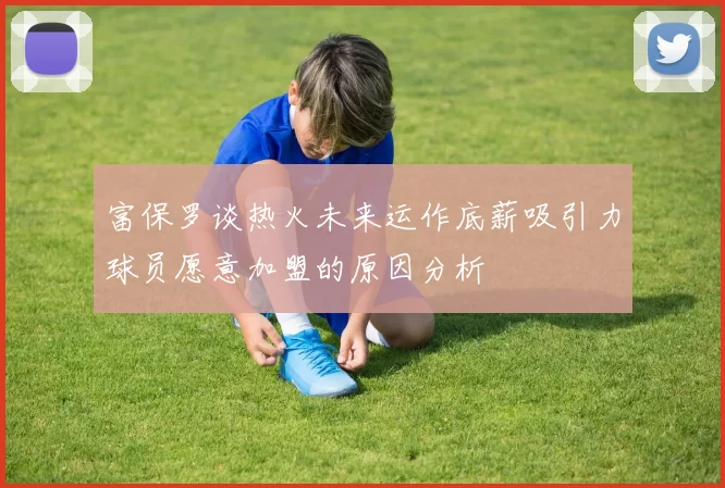 富保罗谈热火未来运作底薪吸引力球员愿意加盟的原因分析
